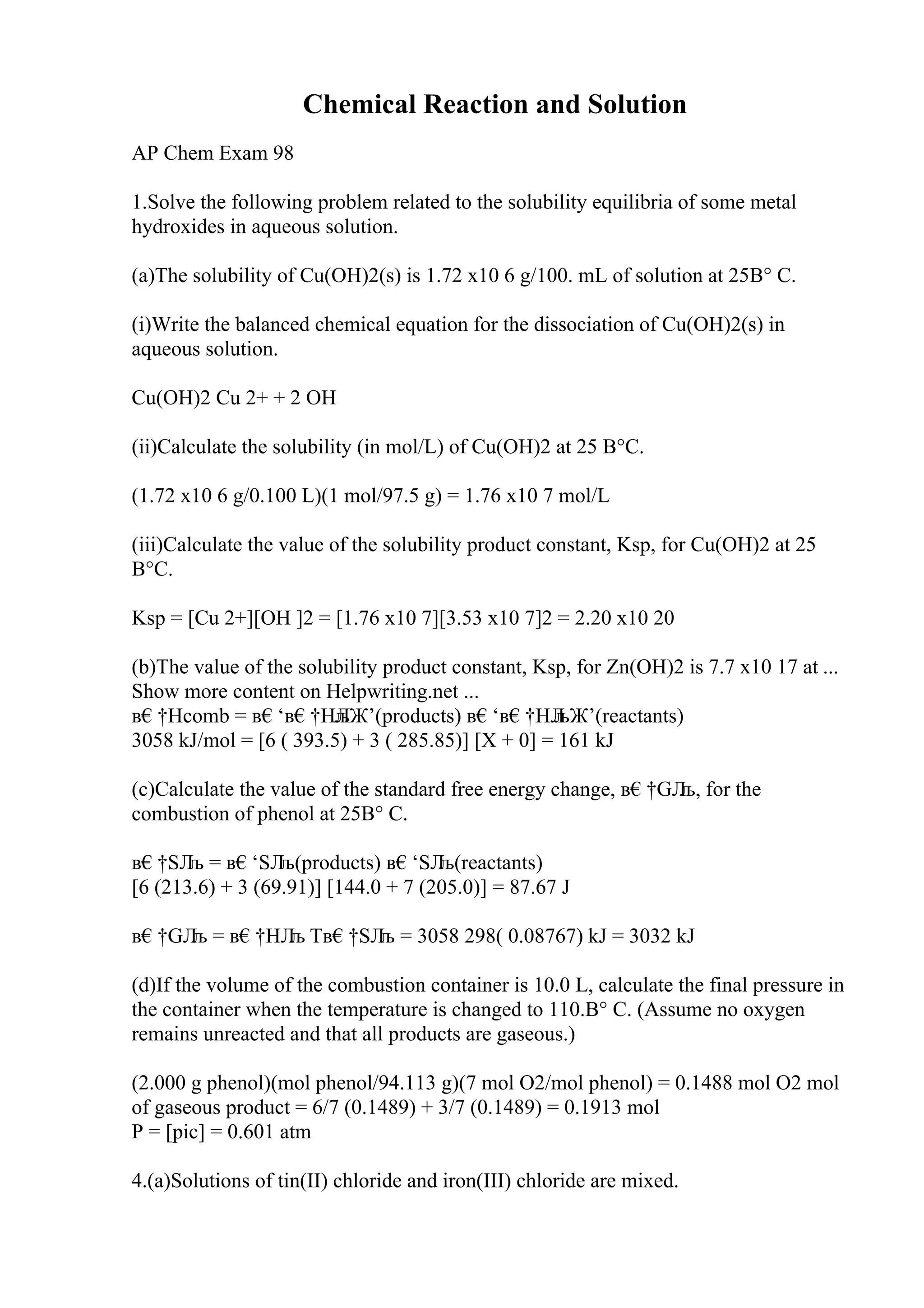 Chemical Reaction and Solution
AP Chem Exam 98
1.Solve the following problem related to the solubility equilibria of some metal
hydroxides in aqueous solution.
(a)The solubility of Cu(OH)2(s) is 1.72 x10 6 g/100. mL of solution at 25В° C.
(i)Write the balanced chemical equation for the dissociation of Cu(OH)2(s) in
aqueous solution.
Cu(OH)2 Cu 2+ + 2 OH
(ii)Calculate the solubility (in mol/L) of Cu(OH)2 at 25 В°C.
(1.72 x10 6 g/0.100 L)(1 mol/97.5 g) = 1.76 x10 7 mol/L
(iii)Calculate the value of the solubility product constant, Ksp, for Cu(OH)2 at 25
В°C.
Ksp = [Cu 2+][OH ]2 = [1.76 x10 7][3.53 x10 7]2 = 2.20 x10 20
(b)The value of the solubility product constant, Ksp, for Zn(OH)2 is 7.7 x10 17 at ...
Show more content on Helpwriting.net ...
в€†Hcomb = в€‘в€†HЛ
љЖ’(products) в€‘в€†HЛ
љЖ’(reactants)
3058 kJ/mol = [6 ( 393.5) + 3 ( 285.85)] [X + 0] = 161 kJ
(c)Calculate the value of the standard free energy change, в€†GЛ
љ, for the
combustion of phenol at 25В° C.
в€†SЛ
љ = в€‘SЛ
љ(products) в€‘SЛ
љ(reactants)
[6 (213.6) + 3 (69.91)] [144.0 + 7 (205.0)] = 87.67 J
в€†GЛ
љ = в€†HЛ
љ Tв€†SЛ
љ = 3058 298( 0.08767) kJ = 3032 kJ
(d)If the volume of the combustion container is 10.0 L, calculate the final pressure in
the container when the temperature is changed to 110.В° C. (Assume no oxygen
remains unreacted and that all products are gaseous.)
(2.000 g phenol)(mol phenol/94.113 g)(7 mol O2/mol phenol) = 0.1488 mol O2 mol
of gaseous product = 6/7 (0.1489) + 3/7 (0.1489) = 0.1913 mol
P = [pic] = 0.601 atm
4.(a)Solutions of tin(II) chloride and iron(III) chloride are mixed.
 