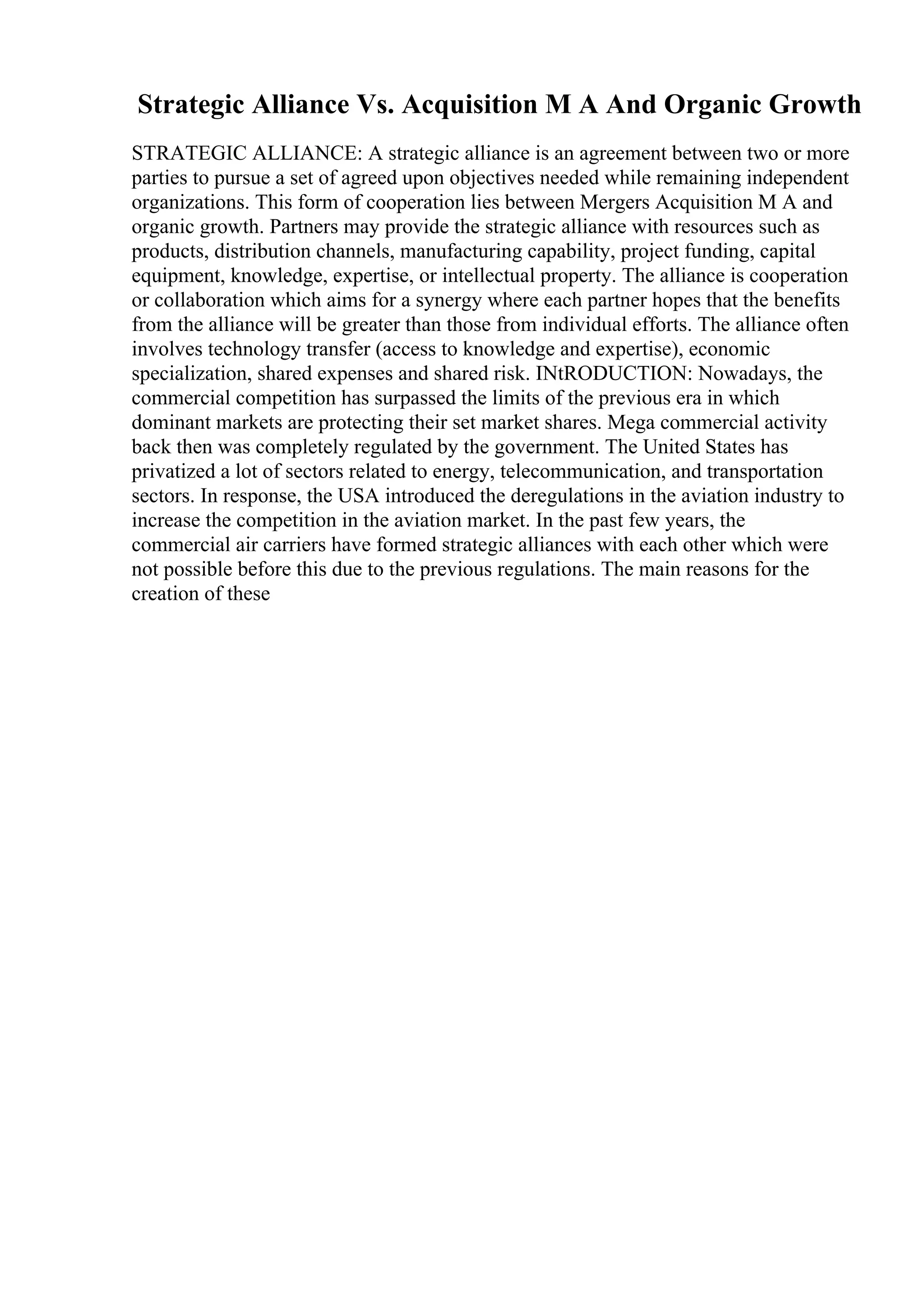 Strategic Alliance Vs. Acquisition M A And Organic Growth
STRATEGIC ALLIANCE: A strategic alliance is an agreement between two or more
parties to pursue a set of agreed upon objectives needed while remaining independent
organizations. This form of cooperation lies between Mergers Acquisition M A and
organic growth. Partners may provide the strategic alliance with resources such as
products, distribution channels, manufacturing capability, project funding, capital
equipment, knowledge, expertise, or intellectual property. The alliance is cooperation
or collaboration which aims for a synergy where each partner hopes that the benefits
from the alliance will be greater than those from individual efforts. The alliance often
involves technology transfer (access to knowledge and expertise), economic
specialization, shared expenses and shared risk. INtRODUCTION: Nowadays, the
commercial competition has surpassed the limits of the previous era in which
dominant markets are protecting their set market shares. Mega commercial activity
back then was completely regulated by the government. The United States has
privatized a lot of sectors related to energy, telecommunication, and transportation
sectors. In response, the USA introduced the deregulations in the aviation industry to
increase the competition in the aviation market. In the past few years, the
commercial air carriers have formed strategic alliances with each other which were
not possible before this due to the previous regulations. The main reasons for the
creation of these
 