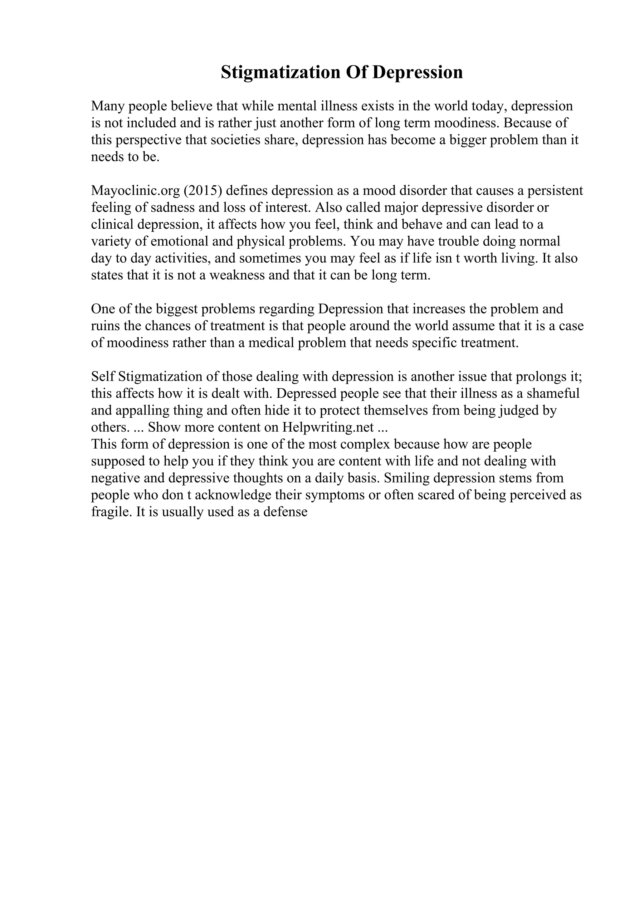 Stigmatization Of Depression
Many people believe that while mental illness exists in the world today, depression
is not included and is rather just another form of long term moodiness. Because of
this perspective that societies share, depression has become a bigger problem than it
needs to be.
Mayoclinic.org (2015) defines depression as a mood disorder that causes a persistent
feeling of sadness and loss of interest. Also called major depressive disorder or
clinical depression, it affects how you feel, think and behave and can lead to a
variety of emotional and physical problems. You may have trouble doing normal
day to day activities, and sometimes you may feel as if life isn t worth living. It also
states that it is not a weakness and that it can be long term.
One of the biggest problems regarding Depression that increases the problem and
ruins the chances of treatment is that people around the world assume that it is a case
of moodiness rather than a medical problem that needs specific treatment.
Self Stigmatization of those dealing with depression is another issue that prolongs it;
this affects how it is dealt with. Depressed people see that their illness as a shameful
and appalling thing and often hide it to protect themselves from being judged by
others. ... Show more content on Helpwriting.net ...
This form of depression is one of the most complex because how are people
supposed to help you if they think you are content with life and not dealing with
negative and depressive thoughts on a daily basis. Smiling depression stems from
people who don t acknowledge their symptoms or often scared of being perceived as
fragile. It is usually used as a defense
 