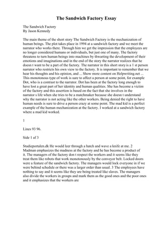 The Sandwich Factory Essay
The Sandwich Factory
By Jason Kennedy
The main theme of the short story The Sandwich Factory is the mechanization of
human beings. The plot takes place in 1994 at a sandwich factory and we meet the
narrator who works there. Through him we get the impression that the employees are
no longer considered humans or individuals, but just one of many. The factory
threatens to turn human beings into machines by thwarting the development of their
emotions and imaginations and in the end of the story the narrator realizes that he
doesn t want to be a part of the factory. The narrator in this short storyis a 1 st person
narrator who restricts his own view to the factory. It is important to remember that we
hear his thoughts and his opinion, and ... Show more content on Helpwriting.net ...
This monotonous type of work is sure to affect a person at some point, for example
Dot, who is a contrast to the narrator. Dot has been at the factory long enough to
have lost a great part of her identity and human qualities. She has become a victim
of the factory and this assertion is based on the fact that she involves in the
narrator s life when she tries to be a matchmaker because she doesn t understand
why the narrator is not acting like the other workers. Being denied the right to have
human needs is sure to drive a person crazy at some point. The mad kid is a perfect
example of the human mechanization at the factory. I worked at a sandwich factory
where a mad kid worked.
1
Lines 93 96.
Side 1 af 3
Studieportalen.dk He would leer through a hatch and wave a knife at me. 2
Madman emphasizes the madness at the factory and he has become a product of
it. The managers of the factory don t respect the workers and it seems like they
treat them like robots that work monotonously by the conveyor belt. Locked doors
were a feature of the sandwich factory. The managers would lock everyone in if we
were behind schedule or there was a larger order than usual. 3 The employees have
nothing to say and it seems like they are being treated like slaves. The managers
also divide the workers in groups and mark them as the good ones and the poor ones
and it emphasizes that the workers are
 