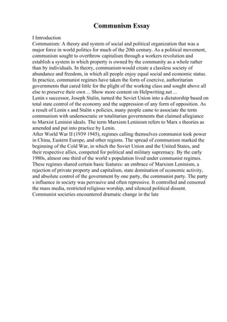 Communism Essay
I Introduction
Communism: A theory and system of social and political organization that was a
major force in world politics for much of the 20th century. As a political movement,
communism sought to overthrow capitalism through a workers revolution and
establish a system in which property is owned by the community as a whole rather
than by individuals. In theory, communism would create a classless society of
abundance and freedom, in which all people enjoy equal social and economic status.
In practice, communist regimes have taken the form of coercive, authoritarian
governments that cared little for the plight of the working class and sought above all
else to preserve their own ... Show more content on Helpwriting.net ...
Lenin s successor, Joseph Stalin, turned the Soviet Union into a dictatorship based on
total state control of the economy and the suppression of any form of opposition. As
a result of Lenin s and Stalin s policies, many people came to associate the term
communism with undemocratic or totalitarian governments that claimed allegiance
to Marxist Leninist ideals. The term Marxism Leninism refers to Marx s theories as
amended and put into practice by Lenin.
After World War II (1939 1945), regimes calling themselves communist took power
in China, Eastern Europe, and other regions. The spread of communism marked the
beginning of the Cold War, in which the Soviet Union and the United States, and
their respective allies, competed for political and military supremacy. By the early
1980s, almost one third of the world s population lived under communist regimes.
These regimes shared certain basic features: an embrace of Marxism Leninism, a
rejection of private property and capitalism, state domination of economic activity,
and absolute control of the government by one party, the communist party. The party
s influence in society was pervasive and often repressive. It controlled and censored
the mass media, restricted religious worship, and silenced political dissent.
Communist societies encountered dramatic change in the late
 