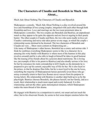 The Characters of Claudio and Benedick in Much Ado
About...
Much Ado About Nothing The Characters of Claudio and Benedick
Shakespeare s comedy, `Much Ado About Nothing is a play revolved around the
love and friendships of two young couples, integrated with each other through both
friendship and love. Love and marriage are the two most prominent ideas in
Shakespeare s comedies. The two couples are Benedick and Beatrice, an unpredicted
match as they appear to be quite the opposite and are forever arguing in their poetic
banter. The other couple is Claudio and Hero, the two who seem madly in love yet
Claudio s untrusting and naive side takes power at one stage, in which the couple s
relationship seems destined to be doomed. The two characters of Benedick and
Claudio are very ... Show more content on Helpwriting.net ...
Like many of Shakespeare s other heroes, Benedick has a comic and serious side. I
think he combines everything Shakespeare seems to like in a character; he is
amusing (his witty banter with Beatrice is where most of the humour in this play
revolves around) and he is also able to laugh at himself he takes in good humour
like the teasing of his friends about his cynicism about matrimony. He is loving
too, (an example of this is his poem to Beatrice) and also deadly serious is his love
for her he renounces his male comradeship to kill Claudio as she demands he is
prepared to give up his current, enjoyable way of life for her. He is also loyal to
the prince, in that he despises Don John, but he is most loyal to the one he loves,
something the majority of Shakespearean heroes personify (even those who go
astray eventually return to their love Romeo never wavers from his purpose in
loving Juliet). His relationship with Beatrice is another ideal held up to us by the
playwright. Beatrice chooses Benedick, she pleases herself, not her family, and as a
result, their relationship is much more equal and evenly balanced. It is this
relationship, and not the other, quite stereotypical romance, which Shakespeare
makes the main thread of this drama.
He engages with Beatrice in a competition to outwit, out smart and out insult the
other, but to his observant friends, he seems to feel some deeper emotion below the
 