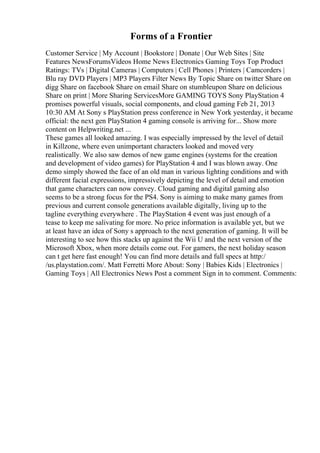 Forms of a Frontier
Customer Service | My Account | Bookstore | Donate | Our Web Sites | Site
Features NewsForumsVideos Home News Electronics Gaming Toys Top Product
Ratings: TVs | Digital Cameras | Computers | Cell Phones | Printers | Camcorders |
Blu ray DVD Players | MP3 Players Filter News By Topic Share on twitter Share on
digg Share on facebook Share on email Share on stumbleupon Share on delicious
Share on print | More Sharing ServicesMore GAMING TOYS Sony PlayStation 4
promises powerful visuals, social components, and cloud gaming Feb 21, 2013
10:30 AM At Sony s PlayStation press conference in New York yesterday, it became
official: the next gen PlayStation 4 gaming console is arriving for... Show more
content on Helpwriting.net ...
These games all looked amazing. I was especially impressed by the level of detail
in Killzone, where even unimportant characters looked and moved very
realistically. We also saw demos of new game engines (systems for the creation
and development of video games) for PlayStation 4 and I was blown away. One
demo simply showed the face of an old man in various lighting conditions and with
different facial expressions, impressively depicting the level of detail and emotion
that game characters can now convey. Cloud gaming and digital gaming also
seems to be a strong focus for the PS4. Sony is aiming to make many games from
previous and current console generations available digitally, living up to the
tagline everything everywhere . The PlayStation 4 event was just enough of a
tease to keep me salivating for more. No price information is available yet, but we
at least have an idea of Sony s approach to the next generation of gaming. It will be
interesting to see how this stacks up against the Wii U and the next version of the
Microsoft Xbox, when more details come out. For gamers, the next holiday season
can t get here fast enough! You can find more details and full specs at http:/
/us.playstation.com/. Matt Ferretti More About: Sony | Babies Kids | Electronics |
Gaming Toys | All Electronics News Post a comment Sign in to comment. Comments:
 