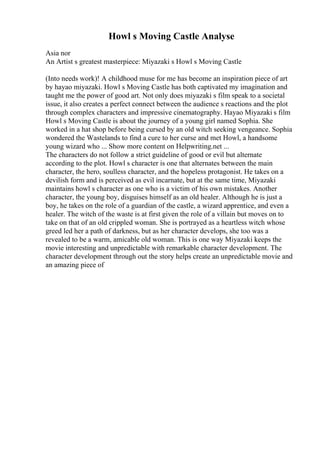 Howl s Moving Castle Analyse
Asia nor
An Artist s greatest masterpiece: Miyazaki s Howl s Moving Castle
(Into needs work)! A childhood muse for me has become an inspiration piece of art
by hayao miyazaki. Howl s Moving Castle has both captivated my imagination and
taught me the power of good art. Not only does miyazaki s film speak to a societal
issue, it also creates a perfect connect between the audience s reactions and the plot
through complex characters and impressive cinematography. Hayao Miyazaki s film
Howl s Moving Castle is about the journey of a young girl named Sophia. She
worked in a hat shop before being cursed by an old witch seeking vengeance. Sophia
wondered the Wastelands to find a cure to her curse and met Howl, a handsome
young wizard who ... Show more content on Helpwriting.net ...
The characters do not follow a strict guideline of good or evil but alternate
according to the plot. Howl s character is one that alternates between the main
character, the hero, soulless character, and the hopeless protagonist. He takes on a
devilish form and is perceived as evil incarnate, but at the same time, Miyazaki
maintains howl s character as one who is a victim of his own mistakes. Another
character, the young boy, disguises himself as an old healer. Although he is just a
boy, he takes on the role of a guardian of the castle, a wizard apprentice, and even a
healer. The witch of the waste is at first given the role of a villain but moves on to
take on that of an old crippled woman. She is portrayed as a heartless witch whose
greed led her a path of darkness, but as her character develops, she too was a
revealed to be a warm, amicable old woman. This is one way Miyazaki keeps the
movie interesting and unpredictable with remarkable character development. The
character development through out the story helps create an unpredictable movie and
an amazing piece of
 