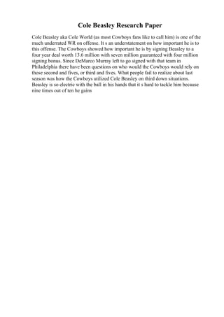 Cole Beasley Research Paper
Cole Beasley aka Cole World (as most Cowboys fans like to call him) is one of the
much underrated WR on offense. It s an understatement on how important he is to
this offense. The Cowboys showed how important he is by signing Beasley to a
four year deal worth 13.6 million with seven million guaranteed with four million
signing bonus. Since DeMarco Murray left to go signed with that team in
Philadelphia there have been questions on who would the Cowboys would rely on
those second and fives, or third and fives. What people fail to realize about last
season was how the Cowboys utilized Cole Beasley on third down situations.
Beasley is so electric with the ball in his hands that it s hard to tackle him because
nine times out of ten he gains
 