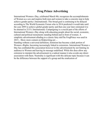 Frog Prince Advertising
International Women s Day, celebrated March 8th, recognizes the accomplishments
of Women as a sex and inspires both men and women to take a concrete step to help
achieve gender parity ( International). This broad goal is continuing to be delayed
according to The World Economic Forum who in 2014 predicted it would take until
the year 2095 to achieve global gender parity and then one year later estimated it to
be attained in 2133 ( International). Campaigning is a crucial part of the efforts of
International Women s Day along with educating people about the social, economic,
cultural and political monuments standing behind and in front of women. A
simplistic advertisement alluding to a classic fairy taleThe FrogPrince was used in
2015... Show more content on Helpwriting.net ...
Standing without a universal definition, feminism has become a dark portion of
Women s Rights, becoming increasingly linked to extremists. International Women s
Day has combatted this association however in this advertisement by not limiting its
audience to Women and leaving its message undefined. While this does allow any
extremist to interpret the advertisement in a radical manner it also avoids any direct
association with them. Neutrality is significant with this delicate topic because it can
be the difference between the support of a group and the eradication of
 