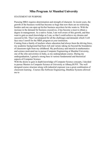 Mba Program At Mumbai University
STATEMENT OF PURPOSE
Purusing MBA requires determination and strength of character. In recent years, the
growth of the business world has become so huge that now there are no restricting
borders and one can open up his/her business anywhere he/she wants to. With the
increase in the demand for business executives, it has become a must to obtain a
degree in management. As a native Asian, I am well aware of this growth, and thus
want to gain as much knowledge as I can, so that I could achieve my dreams and
succeed in life. Thus I am prepared for all the challenges and demands which I will
face once I enroll for the MBA program at your institution.
Coming from a family of teachers where education had always been the driving force,
my academic background had been rich and varied, taking me beyond the boundaries
of classroom right from my childhood. My proficiency and interest in mathematics
and science motivated me to pursue Computer Engineering at Mumbai University,
one of the elite universities in India, as my undergraduate course. During my
undergraduation, I gained a strong base in various fundamental and theoretical
aspects of Computer Science.
With the desire to gain in depth knowledge of Computer Science concepts, I decided
to pursue Masters in Computer Science at University at Albany,SUNY. The well
designed course structure along with industrial exposure was a great combination of
classroom learning . Courses like Software Engineering, Database Systems allowed
me to
 
