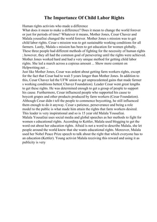 The Importance Of Child Labor Rights
Human rights activists who made a difference
What does it mean to make a difference? Does it mean to change the world forever
or just for periods of time? Whatever it means, Mother Jones, Cesar Chavez and
Malala yousafzai changed the world forever. Mother Jones s mission was to get
child labor rights. Cesar s mission was to get sustainable working conditions for all
farmers. Lastly, Malala s mission has been to get education for women globally.
These three people had different methods of fighting for the necessity of human rights
; however, they all had the common goal of persevering until the rights were achieved.
Mother Jones worked hard and had a very unique method for getting child labor
rights. She led a march across a copious amount ... Show more content on
Helpwriting.net ...
Just like Mother Jones, Cesar was ardent about getting farm workers rights, except
for the fact that Cesar had to wait 5 years longer than Mother Jones. In addition to
this, Cesar Chavez led the UFW union to get unprecedented gains that made farmer
s working conditions better( Chavez Foundation). Leader Cesar went great lengths
to get these rights. He was determined enough to get a group of people to support
his cause. Furthermore, Cesar influenced people who supported his cause to
boycott grapes and other products produced by farm workers (Cesar Foundation).
Although Cesar didn t tell the people to commence boycotting, he still influenced
them enough to do it anyway. Cesar s patience, perseverance and being a role
model to the public is what made him attain the rights that farm workers desired.
This leader is very inspirational and so is 15 year old Malala Yousafzai.
Malala Yousafzai uses social media and global speeches as her methods to fight for
women s educational rights. According to Kettler, Malala used blogging to get the
word out about her education rights. Afraid is not a word to describe Malala, she let
people around the world know that she wants educational rights. Moreover, Malala
used her Nobel Peace Prize speech to talk about the right that which everyone has to
an education (Kettler). Young activist Malala receiving this reward and using it as
publicity is very
 