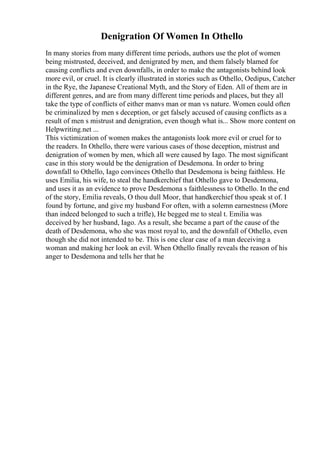 Denigration Of Women In Othello
In many stories from many different time periods, authors use the plot of women
being mistrusted, deceived, and denigrated by men, and them falsely blamed for
causing conflicts and even downfalls, in order to make the antagonists behind look
more evil, or cruel. It is clearly illustrated in stories such as Othello, Oedipus, Catcher
in the Rye, the Japanese Creational Myth, and the Story of Eden. All of them are in
different genres, and are from many different time periods and places, but they all
take the type of conflicts of either manvs man or man vs nature. Women could often
be criminalized by men s deception, or get falsely accused of causing conflicts as a
result of men s mistrust and denigration, even though what is... Show more content on
Helpwriting.net ...
This victimization of women makes the antagonists look more evil or cruel for to
the readers. In Othello, there were various cases of those deception, mistrust and
denigration of women by men, which all were caused by Iago. The most significant
case in this story would be the denigration of Desdemona. In order to bring
downfall to Othello, Iago convinces Othello that Desdemona is being faithless. He
uses Emilia, his wife, to steal the handkerchief that Othello gave to Desdemona,
and uses it as an evidence to prove Desdemona s faithlessness to Othello. In the end
of the story, Emilia reveals, O thou dull Moor, that handkerchief thou speak st of. I
found by fortune, and give my husband For often, with a solemn earnestness (More
than indeed belonged to such a trifle), He begged me to steal t. Emilia was
deceived by her husband, Iago. As a result, she became a part of the cause of the
death of Desdemona, who she was most royal to, and the downfall of Othello, even
though she did not intended to be. This is one clear case of a man deceiving a
woman and making her look an evil. When Othello finally reveals the reason of his
anger to Desdemona and tells her that he
 