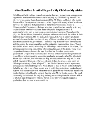 ##radionalism In Athol Fugard s My Children My Africa
Athol Fugard believed that gradualism was the best way to overcome an oppressive
regime and he tries to demonstrate this in his play My Children! My Africa! The
play revolves around three characters named Mr. M, Thami and Isabel who live in
South Africa. Through these characters, Athol Fugard tells a story where he tries to
persuade the audience that gradualism is better than violenceas a means to _______.
Although Athol Fugardsucceeds in proving that gradualism is a morally better way
to deal with an oppressive system, he fails to prove that gradualism is a
strategically better way to overcome an oppressive government. Throughout the
play, Mr. M and Thami, his student, disagree on how to deal with the racism in their
oppressive government. Mr. M, like Athol Fugard, believes in a more gradualist
approach because he does not hate his way of life as a teacher, which is only made
possible because of the government. Thami has very different views on the racism
and the control the government has and he makes this clear multiple times. Thami
says to Mr. M and Isabel, when they are all having a conversation at the school, The
comrades are imposing a discipline which struggle needs at this point. There is no
comparison between that and the total denial of our Freedom by the white
government. (Fugard 57) Thami says this because he believes that the government
is terrible so he is completely against the gradualist approach. After Mr. M s death
Thami says to Isabel, in a conversation they have about how and why Mr. M was
killed. Operation Qhumisa ... the boycotts and strikes, the arson ... you know he
didn t agree with any of that. (Fugard 72) Mr. M died because he was against the
comrades and he helped the police. When Thami is mad at Mr. M and is talking to
Isabel he says He is out of touch with what is really happening to us blacks (Fugard
42) Mr. M is out of touch with what other black peoplein the country feel because he
thinks that they should not be violent. Despite what Mr. M thinks, most of the black
community believes that the only way to bring about change is to be violent, which
is a better idea strategically. The one person in the play who openly supported
gradualism died because he was unable to
 