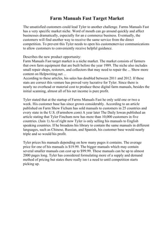 Farm Manuals Fast Target Market
The unsatisfied customers could lead Tyler to another challenge. Farms Manuals Fast
has a very specific market niche. Word of mouth can go around quickly and affect
businesses dramatically, especially for an e commerce business. Eventually, the
customers will find another way to receive the same service from the direct
competition. To prevent this Tyler needs to open his customerservice communications
to allow customers to conveniently receive helpful guidance.
Describes the new product opportunity:
Farm Manuals Fast target market is a niche market. The market consists of farmers
that own farm equipment that are built before the year 1989. The niche also includes
small repair shops, restorers, and collectors that may need to repair the ... Show more
content on Helpwriting.net ...
According to these articles, his sales has doubled between 2011 and 2012. If these
stats are correct this venture has proved very lucrative for Tyler. Since there is
nearly no overhead or material cost to produce these digital farm manuals, besides the
initial scanning, almost all of his net income is pure profit.
Tyler stated that at the startup of Farms Manuals Fast he only sold one or two a
week. His customer base has since grown considerably. According to an article
published on Farm Show Fichum has sold manuals to customers in 25 countries and
every state in the U.S. (Farmshow.com) A year later The Daily Iowan published an
article stating that Tyler Finchum now has more than 10,000 customers in five
countries. (Jain 1) As of right now Tyler is only selling his manuals to English
speaking countries. If he broadens his library to contain the same manuals in different
languages, such as Chinese, Russian, and Spanish, his customer base would nearly
triple and so would his profit.
Tyler prices his manuals depending on how many pages it contains. The average
price for one of his manuals is $19.99. The bigger manuals which may contain
several smaller manuals can cost up to $99.99. These manuals can be up to almost
2000 pages long. Tyler has considered formulating more of a supply and demand
method of pricing but states there really isn t a need to until competition starts
picking up.
 