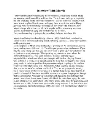 Interview With Morrie
I appreciate Mike for everything he did for me in life. Mike is my mentor. There
are so many great lessons I learned from him. These lessons had a great impact in
my life. Everyday can be a new lesson learned. I take all of my life lessons, which
some people might call misfortunes and apply them to my future so that I keep
growing. Mike made me change the aspect on how I view life. Similarly, how
Morrie change Mitch views on life. Mitch spoke to Morrie on many important
lessons, but the fear of aging and deathaffected me the most.
Everyone knows they re going to die,but nobody believes it (Albom 81).
Morrie is suffering from Lou Gehrig s disease (ALS). Mitch finds out about his
former teacher Morrie is suffering from Lou Gehrig s disease. ... Show more content
on Helpwriting.net ...
Morrie explains to Mitch about the beauty of growing up. As Morrie states, as you
grow you learn more (Albom 118). The older you get the wiser you become. If you
stay the same young age, then you will never learn to grow up. You will always be
as ignorant as your young age. When growing up you start to learn what s the
important things in life. You learn from your mistakes and take bigger
responsibilities. Morrie and Mitch goes in depth with the fear of dying. Morrie
tells Mitch not to worry about aging because it s more than the negative that you re
going to die, it s also the positive that you understand you re going to die, and that
you live a better life because of it (Albom 118). When your life have no meaning
then you are not satisfied on how you live life. Yes, we are going to die one day,
but if you live your life how you wanted it to be then there should be no regrets. If
you live a happy life then there should be no reason to regress, but progress. Accept
that you are smarter. Although we will all turn old, being old does not mean that
people cannot have fun no more. Morrie tells Mitch the truth about aging, the truth
is, part of me is every age (Albom 120). Theres a time and a place for everything. Just
because you re older doesn t mean you can t be young no more. It s a time where you
can joke around be playful at the age of 50. Also there will be other times where you
have to be
 