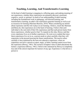 Teaching, Learning, And Transformative Learning
At the heart of adult learning is engaging in, reflecting upon, and making meaning of
our experiences, whether these experiences are primarily physical, emotional,
cognitive, social, or spiritual. In much of our understanding of adult learning
including the foundational work in andragogy, self directed learning, and
transformative learning, an adult s life experiences generate learning as well as act
as resources for learning (Merriam Bierema, 2014). When considering my beliefs
about experience and the role it plays in our learning, I believe, much like Merriam
and Berea do, that experiences are at the heart of learning. I believe that each
individual is the sum total of their life experiences and that each person learns from
those experiences, whether good or bad. To expand on this idea, Dewey said that
every experience lives on in further experiences. He went on to explain that since
these experiences live on in us, a person needs to select carefully what they will
experience in the present knowing the future ramifications. The need to select
carefully is best explained by the term mis educative experience, where an
experience can leave a person so upset, angry, or bitter, learning cannot occur from
the experience (Dewey, 1961). The resource of highest value in adult educationis the
learner s experience (Dewey, 1961). I believe this statement by Dewey to completely
true and of the utmost important for learners of any age. Experience is what drives a
person to
 