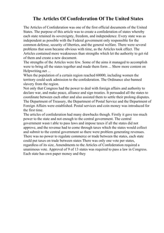 The Articles Of Confederation Of The United States
The Articles of Confederation was one of the first official documents of the United
States. The purpose of this article was to create a confederation of states whereby
each state retained its sovereignty, freedom, and independence. Every state was as
independent as possible with the Federal government only responsible for the
common defense, security of liberties, and the general welfare. There were several
problems that soon became obvious with time, as the Articles took effect. The
Articles contained more weaknesses than strengths which let the authority to get rid
of them and create a new document.
The strengths of the Articles were few. Some of the aims it managed to accomplish
were to bring all the states together and made them form ... Show more content on
Helpwriting.net ...
When the population of a certain region reached 60000, including women the
territory could seek admission to the confederation. The Ordinance also banned
slavery from the region.
Not only that Congress had the power to deal with foreign affairs and authority to
declare war, and make peace, alliance and sign treaties. It persuaded all the states to
coordinate between each other and also assisted them to settle their prolong disputes.
The Department of Treasury, the Department of Postal Service and the Department of
Foreign Affairs were established. Postal services and coin money was introduced for
the first time.
The articles of confederation had many drawbacks though. Firstly it gave too much
power to the state and not enough to the central government. The central
government wasn t able to pass laws and impose taxes if all the states did not
approve, and the revenue had to come through taxes which the states would collect
and submit to the central government so there were problem generating revenues.
There was no power to regulate commerce or trade between the states, each state
could put taxes on trade between states There was only one vote per states,
regardless of its size, Amendments to the Articles of Confederation required a
unanimous vote. Approval of 9 of 13 states was required to pass a law in Congress.
Each state has own paper money and they
 