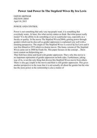 Power And Power In The Stepford Wives By Ira Levis
GIZEM AKPINAR
ING103N 20603
April 10, 2015
POWER AND CONTROL
Power is not something that only very top people want, it is something that
everybody wants. At least, this what society makes us think. But what power really
means? It is the ability to do something or act in a particular way, especially as a
faculty or quality. In the movie The Stepford Wives(2004), gaining power through
genders which can be also call as gender oppression is explained very well with a
mocking perspective. The origin of The Stepford Wives is a novel by Ira Levis and it
was first filmed in 1975 which is a horror movie. The funny version of The Stepford
Wives came out in 2004 by Frank Oz. This paper focuses on the concept ... Show
more content on Helpwriting.net ...
They both have done and faced with gender oppression. That s why this movie is
an important representer of gender oppression on both sides. Furthermore, joking
way of its, is not the only thing that diverse this Stepford Wives movie from others.
There is also gay couple in the movie and there is still gender oppression. This gives
another perspective to the issue that it is not actually all about the gender but the who
has the more power in the relationship is also a matter of
 