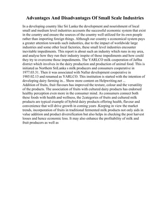 Advantages And Disadvantages Of Small Scale Industries
In a developing country like Sri Lanka the development and nourishment of local
small and medium level industries accounts the successful economic system that exist
in the country and ensure the sources of the country well utilized for its own people
rather than importing foreign things. Although our country s economical system pays
a greater attention towards such industries, due to the impact of worldwide large
industries and some other local factories, these small level industries encounter
inevitable impediments. This report is about such an industry which runs in my area,
and analyse how they run their industry inspite of those impediments and how could
they try to overcome those impediments. The YARLCO milk cooperation of Jaffna
district which involves in the dairy production and production of animal food. This is
initiated as Northern SriLanka s milk producers and consumers cooperative in
1977.03.31. Then it was associated with Nallur development cooperative in
1985.02.13 and renamed as YARLCO. This institution is started with the intention of
developing dairy farming in... Show more content on Helpwriting.net ...
Addition of fruits, fruit flavours has improved the texture, colour and the versatility
of the products. The association of fruits with cultured dairy products has endorsed
healthy perception even more in the consumer mind. As consumers connect both
these foods with health and wellness, the 2categories of fruits and cultured milk
products are typical example of hybrid dairy products offering health, flavour and
convenience that will drive growth in coming years .Keeping in view the market
trends, incorporation of fruits in traditional fermented milk products not only aids in
value addition and product diversification but also helps in checking the post harvest
losses and hence economic loss. It may also enhance the profitability of milk and
fruit producers as well as
 