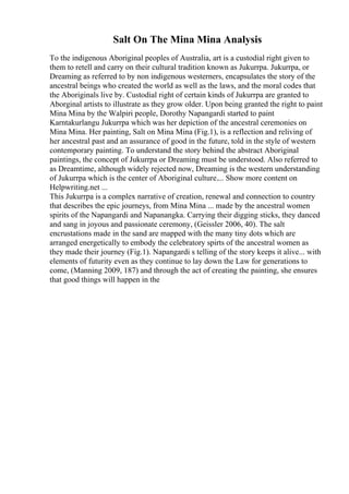 Salt On The Mina Mina Analysis
To the indigenous Aboriginal peoples of Australia, art is a custodial right given to
them to retell and carry on their cultural tradition known as Jukurrpa. Jukurrpa, or
Dreaming as referred to by non indigenous westerners, encapsulates the story of the
ancestral beings who created the world as well as the laws, and the moral codes that
the Aboriginals live by. Custodial right of certain kinds of Jukurrpa are granted to
Aborginal artists to illustrate as they grow older. Upon being granted the right to paint
Mina Mina by the Walpiri people, Dorothy Napangardi started to paint
Karntakurlangu Jukurrpa which was her depiction of the ancestral ceremonies on
Mina Mina. Her painting, Salt on Mina Mina (Fig.1), is a reflection and reliving of
her ancestral past and an assurance of good in the future, told in the style of western
contemporary painting. To understand the story behind the abstract Aboriginal
paintings, the concept of Jukurrpa or Dreaming must be understood. Also referred to
as Dreamtime, although widely rejected now, Dreaming is the western understanding
of Jukurrpa which is the center of Aboriginal culture.... Show more content on
Helpwriting.net ...
This Jukurrpa is a complex narrative of creation, renewal and connection to country
that describes the epic journeys, from Mina Mina ... made by the ancestral women
spirits of the Napangardi and Napanangka. Carrying their digging sticks, they danced
and sang in joyous and passionate ceremony, (Geissler 2006, 40). The salt
encrustations made in the sand are mapped with the many tiny dots which are
arranged energetically to embody the celebratory spirts of the ancestral women as
they made their journey (Fig.1). Napangardi s telling of the story keeps it alive... with
elements of futurity even as they continue to lay down the Law for generations to
come, (Manning 2009, 187) and through the act of creating the painting, she ensures
that good things will happen in the
 