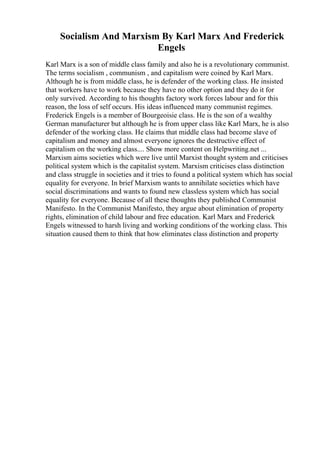Socialism And Marxism By Karl Marx And Frederick
Engels
Karl Marx is a son of middle class family and also he is a revolutionary communist.
The terms socialism , communism , and capitalism were coined by Karl Marx.
Although he is from middle class, he is defender of the working class. He insisted
that workers have to work because they have no other option and they do it for
only survived. According to his thoughts factory work forces labour and for this
reason, the loss of self occurs. His ideas influenced many communist regimes.
Frederick Engels is a member of Bourgeoisie class. He is the son of a wealthy
German manufacturer but although he is from upper class like Karl Marx, he is also
defender of the working class. He claims that middle class had become slave of
capitalism and money and almost everyone ignores the destructive effect of
capitalism on the working class.... Show more content on Helpwriting.net ...
Marxism aims societies which were live until Marxist thought system and criticises
political system which is the capitalist system. Marxism criticises class distinction
and class struggle in societies and it tries to found a political system which has social
equality for everyone. In brief Marxism wants to annihilate societies which have
social discriminations and wants to found new classless system which has social
equality for everyone. Because of all these thoughts they published Communist
Manifesto. In the Communist Manifesto, they argue about elimination of property
rights, elimination of child labour and free education. Karl Marx and Frederick
Engels witnessed to harsh living and working conditions of the working class. This
situation caused them to think that how eliminates class distinction and property
 