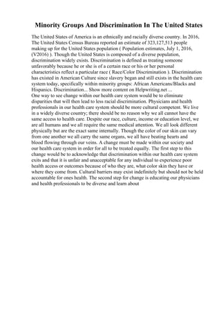 Minority Groups And Discrimination In The United States
The United States of America is an ethnically and racially diverse country. In 2016,
The United States Census Bureau reported an estimate of 323,127,513 people
making up for the United States population ( Population estimates, July 1, 2016,
(V2016) ). Though the United States is composed of a diverse population,
discrimination widely exists. Discrimination is defined as treating someone
unfavorably because he or she is of a certain race or his or her personal
characteristics reflect a particular race ( Race/Color Discrimination ). Discrimination
has existed in American Culture since slavery began and still exists in the health care
system today, specifically within minority groups: African Americans/Blacks and
Hispanics. Discrimination... Show more content on Helpwriting.net ...
One way to see change within our health care system would be to eliminate
disparities that will then lead to less racial discrimination. Physicians and health
professionals in our health care system should be more cultural competent. We live
in a widely diverse country; there should be no reason why we all cannot have the
same access to health care. Despite our race, culture, income or education level, we
are all humans and we all require the same medical attention. We all look different
physically but are the exact same internally. Though the color of our skin can vary
from one another we all carry the same organs, we all have beating hearts and
blood flowing through our veins. A change must be made within our society and
our health care system in order for all to be treated equally. The first step to this
change would be to acknowledge that discrimination within our health care system
exits and that it is unfair and unacceptable for any individual to experience poor
health access or outcomes because of who they are, what color skin they have or
where they come from. Cultural barriers may exist indefinitely but should not be held
accountable for ones health. The second step for change is educating our physicians
and health professionals to be diverse and learn about
 