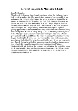 Love Not Legalism By Madeleine L Engle
Love Not Legalism
Madeleine L Engle was a fierce thought provoking writer. She challenged me as
both a believer and a writer. Her scatterbrained writing style was relatable to me
and so were the things she talked about. She would have been a wonderful wise
woman to grab a meal with. She did not shy away from controversial topics; but
instead, she introduced them. In Walking on Water L Engle sought to share the
freedom available to us if we allow Jesus Christ to break us free from our chains.
One of the topics that L Engle humbly addressed was the topic of legalism. I
greatly appreciated this because I find that many world renowned leaders shy away
from talking about it, when in reality it may be one of the enemy s most disguised
tools. When people see God as an unapproachable killjoy, it becomes natural to
grow distant from Him, and I know that before becoming a Christian this was the
biggest stumbling block for me and I know some of the most kindhearted people
cannot grasp the fact that God loves them and that He sent His one and only son to
save them. L Engle also tackled the major misconception that God does not know
how to laugh. He created humor and is pretty humorous himself. George
MacDonald said, It is the Heart that is not yet sure of its God that is afraid to laugh
in His presence (131). I am learning that more and more every day. The common
trait that my most joyful friends share is confidence in God s love for them. A
relationship with God has so
 