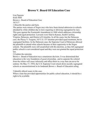 Brown V. Board Of Education Case
Lisa Nguyen
HAS 5050
Brown v. Board of Education Case
10/3/17
1.Describe the parties and facts.
The parties were minors of Negro race who have been denied admission to schools
attended by white children due to laws requiring or allowing segregation by race.
This goes against the Fourteenth Amendment in 1868 which addresses citizenship
rights and equal protection. Lawsuits were filed in Kansas, South Carolina,
Virginia, Delaware, and District of Columbia. In all the cases, but the Delaware
case, the Plessy V. Fergson, 163 U.S. 537 doctrine provided equal treatment, but in
segregated facilities. In the Delaware case, the Supreme Court of Delaware allowed
the plaintiffs to attend white schools because of their superiority to the Negro
schools. The plaintiffs were still unsatisfied with this doctrine, as they felt segregated
public schools is not considered equal and they were not granted the equal protection
law.
2.Explain the outcome.
Brown v. Board of Education was a unanimous decision. It was determined that
education is the very foundation of good citizenship , and to separate the colored
from the whites will cause inferiority and affect them in a way that can never be
undone. On May 17, 1954, the U.S. Supreme Court struck down racially segregated
schools as unconstitutional in its landmark Brown v. Board of Education ruling.
3.Identify ethical issues in the case.
When a state has provided opportunities for public school education, it should be a
right to be available
 