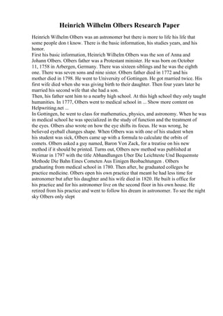 Heinrich Wilhelm Olbers Research Paper
Heinrich Wilhelm Olbers was an astronomer but there is more to life his life that
some people don t know. There is the basic information, his studies years, and his
honor.
First his basic information, Heinrich Wilhelm Olbers was the son of Anna and
Johann Olbers. Olbers father was a Protestant minister. He was born on October
11, 1758 in Arbergen, Germany. There was sixteen siblings and he was the eighth
one. There was seven sons and nine sister. Olbers father died in 1772 and his
mother died in 1798. He went to University of Gottingen. He got married twice. His
first wife died when she was giving birth to their daughter. Then four years later he
married his second wife that she had a son.
Then, his father sent him to a nearby high school. At this high school they only taught
humanities. In 1777, Olbers went to medical school in ... Show more content on
Helpwriting.net ...
In Gottingen, he went to class for mathematics, physics, and astronomy. When he was
in medical school he was specialized in the study of function and the treatment of
the eyes. Olbers also wrote on how the eye shifts its focus. He was wrong, he
believed eyeball changes shape. When Olbers was with one of his student when
his student was sick, Olbers came up with a formula to calculate the orbits of
comets. Olbers asked a guy named, Baron Von Zack, for a treatise on his new
method if it should be printed. Turns out, Olbers new method was published at
Weimar in 1797 with the title Abhandlungen Uber Die Leichteste Und Bequemste
Methode Die Bahn Eines Cometen Aus Einigen Beobachtungen . Olbers
graduating from medical school in 1780. Then after, he graduated colleges he
practice medicine. Olbers open his own practice that meant he had less time for
astronomer but after his daughter and his wife died in 1820. He built is office for
his practice and for his astronomer live on the second floor in his own house. He
retired from his practice and went to follow his dream in astronomer. To see the night
sky Olbers only slept
 