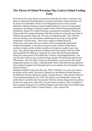 The Threat of Global Warming May Lead to Global Cooling
Essay
Over the last few years almost everyone has heard that the earth is warming. Also,
almost everyone has heard the pleas to go green and reduce carbon emissions, led
by former Vice President Al Gore. Even though there is not a truly accurate
definition of global warming it can be roughly defined as a rise in average global
temperature according to Laurence Pringle s book Global WarmingAssessing the
Greenhouse Threat (19). Global Warming Assessing the Greenhouse Threat also
bring up that the average temperature data that scientist are using only goes back to
1860 giving scientists today only 150 years of temperature data. Also, with this
current warming, even with humans contributing to the rising average global
temperature, scientist today... Show more content on Helpwriting.net ...
Picture this, some years from now winters will be exceptionally harsh in the
Northern Hemisphere. Crops that were grown in the northern United States,
southern Canada, and the northern countries in Europe are unable to grow any
more. Also, glaciers that had been receding in the warm period of the late 1990s
and throughout the 2000s grow and push in to areas that had become habitable
during the warm period. If one thinks this is fiction, it has happened before. The
last time that a little ice age occurred it began around 1350 and lasted until the late
19th century. Also, this little ice age was preceded by a warm period with similar
temperature patterns as today s warming trends. Most of this data has been gathered
from sediment samples from Bermuda and ice core samples from Greenland ( Earth s
Climate History ).
During the Medieval time from the years 700 to 1300 there was very warm time in
the history of the world. This time is referred to as the Medieval Warm Period or
the Medieval Climatic Optimum ( Earth s Climate History ). This period is believed
to have peaked around the year 1100. The climate was considerably warmer and
milder than it was before this time period. With this climate change food was able to
be grown in many areas where they were previously not grown. Some examples of
this are grapes being grown in southern England, and cereal crops successfully being
cultivated in Iceland ( Earth s Climate History ). Also, much of the
 