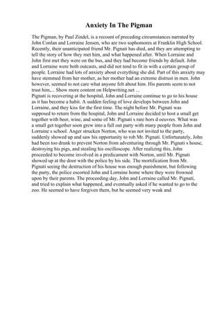 Anxiety In The Pigman
The Pigman, by Paul Zindel, is a recount of preceding circumstances narrated by
John Conlan and Lorraine Jensen, who are two sophomores at Franklin High School.
Recently, their unanticipated friend Mr. Pignati has died, and they are attempting to
tell the story of how they met him, and what happened after. When Lorraine and
John first met they were on the bus, and they had become friends by default. John
and Lorraine were both outcasts, and did not tend to fit in with a certain group of
people. Lorraine had lots of anxiety about everything she did. Part of this anxiety may
have stemmed from her mother, as her mother had an extreme distrust in men. John
however, seemed to not care what anyone felt about him. His parents seem to not
trust him,... Show more content on Helpwriting.net ...
Pignati is recovering at the hospital, John and Lorraine continue to go to his house
as it has become a habit. A sudden feeling of love develops between John and
Lorraine, and they kiss for the first time. The night before Mr. Pignati was
supposed to return from the hospital, John and Lorraine decided to host a small get
together with beer, wine, and some of Mr. Pignati s rare hors d oeuvres. What was
a small get together soon grew into a full out party with many people from John and
Lorraine s school. Anger strucken Norton, who was not invited to the party,
suddenly showed up and saw his opportunity to rob Mr. Pignati. Unfortunately, John
had been too drunk to prevent Norton from adventuring through Mr. Pignati s house,
destroying his pigs, and stealing his oscilloscope. After realizing this, John
proceeded to become involved in a predicament with Norton, until Mr. Pignati
showed up at the door with the police by his side. The mortification from Mr.
Pignati seeing the destruction of his house was enough punishment, but following
the party, the police escorted John and Lorraine home where they were frowned
upon by their parents. The proceeding day, John and Lorraine called Mr. Pignati,
and tried to explain what happened, and eventually asked if he wanted to go to the
zoo. He seemed to have forgiven them, but he seemed very weak and
 