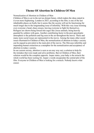 Theme Of Abortion In Children Of Men
Normalization of Abortion in Children of Men
Children of Men is set in the not too distant future, which makes the ideas stated in
it even more frightening. London in 2027, according to the film, is one of the last
inhabitable places on Earth, but it seems like the society will not be functioning for
much longer due to the longstanding issue of infertility. With this very issue looming
over everyone s head, chaos ensues, leaving everyone to fight for themselves.
Refugees are shown being forced into cages like circus animals, being heavily
guarded by soldiers with guns. Another contributing factor in the post apocalyptic
atmosphere is the pollution and fog seen in the air throughout the movie. These and
many more social issues are represented in the movie. Among the many other social
issues illustrated in Children of Men, the normalization of abortion in today s society
can be argued as prevalent to the main plot of the movie. The film uses infertility and
impending human extinction as a metaphor for the normalization and acceptance of
abortion in today s society.
In our current society, abortion is seen as an easy way out; a solution to help fix
the mistakes that were made and solve problems. But in Children of Men, their
solution would be the complete opposite. Jasper states, your baby is the miracle the
whole world has been waiting for. Jasper s words encapsulate the central plot of the
film. Everyone in Children of Men is looking for a miracle. Nobody knows what
causes
 
