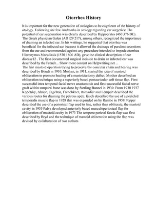 Otorrhea History
It is important for the new generation of otologists to be cognizant of the history of
otology. Following are few landmarks in otology regarding ear surgeries: The
potential of ear suppuration was clearly described by Hippocrates (460 376 BC).
The Greek physician Galen (AD129 217), among others, recognized the importance
of draining an infected ear. In his writings, he suggested that otorrhea was
beneficial for the infected ear because it allowed the drainage of purulent secretions
from the ear and recommended against any procedure intended to impede otorrhea
Hieronymus Meculiasis (1530 1606 AD), gave the clinical description of ear
disease12 . The first documented surgical incision to drain an infected ear was
described by the French... Show more content on Helpwriting.net ...
The first mastoid operation trying to preserve the ossicular chain and hearing was
described by Bondi in 1910. Mosher, in 1911, started the idea of mastoid
obliteration to promote healing of a mastoidectomy defect. Mosher described an
obliteration technique using a superiorly based postauricular soft tissue flap. First
successful intra temporal facial nerve anastamosis and first successful facial nerve
graft within temporal bone was done by Sterling Bunnel in 1930. From 1930 1937
Kopetsky, Almor, Eagelton, Frenchkner, Ramadier and Lempert described the
various routes for draining the petrous apex. Kisch described the use of a pedicled
temporalis muscle flap in 1928 that was expanded on by Rambo in 1958 Popper
described the use of a periosteal flap used to line, rather than obliterate, the mastoid
cavity in 1935 Palva developed anteriorly based musculoperiosteal flap for
obliteration of mastoid cavity in 1973 The temporo parietal fascia flap was first
described by Bryd and the technique of mastoid obliteration using the flap was
devised by collaboration of two authors
 