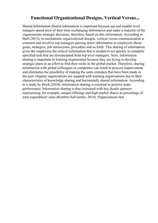 Functional Organizational Designs, Vertical Versus...
Shared Information Shared information is important because top and middle level
mangers spend most of their time exchanging information and make a majority of the
organizations strategic decisions, therefore, based on this information. According to
Daft (2013), in mechanistic organizational designs, vertical versus communication is
common and involves top managers passing down information to employees about
goals, strategies, job instructions, procedure and so forth. This sharing of information
gives the employees the critical information that is needed to act quickly to complete
specified task that are disseminated from top level managers. Next, information
sharing is important to learning organization because they are trying to develop
strategic plans in an effort to find their niche in the global market. Therefore, sharing
information with global colleagues or competitor can result in process improvement
and eliminates the possibility of making the same mistakes that have been made in
the past. Organic organizations are equated with learning organizations due to their
characteristics of knowledge sharing and horizontally shared information. According
to a study by Hoch (2014), information sharing is essential to positive team
performance. Information sharing is thus increased with key dyadic partners
representing, for example, unique offerings and high market shares as percentage of
total expenditure/ sales (Kembro Selviaridis, 2014). Organizations that
 