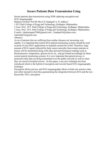 Secure Patients Data Transmission Using
Secure patients data transmission using XOR ciphering encryption and
ECG steganography
Shaheen S.Patel1 Prof Dr Mrs.S.V.Sankpal2 A. N. Jadhav3
1 D.Y.Patil College of Engg and Technology, Kolhapur, Maharashtra
2 Asso. Prof . D.Y. Patil College of Engg and Technology, Kolhapur, Maharashtra.
3 Asso. Prof . D.Y. Patil College of Engg and Technology, Kolhapur, Maharashtra.
E mails: 1shaheenpatel7860@gmail.com , 2sankpal16@yahoo.com,
3ajitsinhj33@gmail.com
Abstract :
As no of patients that are suffering from cardiac diseases are increasing very
rapidly, it is important that remote ECG patient monitoring systems should be used
as point of care (PoC) applications in hospitals around the world. Therefore, huge
amount of ECG signal collected by body sensor networks from remote patients at
homes will be transmitted along with other personal biological readings such as
blood pressure, temperature, glucose level, etc., and get treated accordingly by those
remote patient monitoring systems. It is very important that patient privacy is
protected while data are being transmitted over the public network as well as when
they are stored in hospital servers . In this paper, a one new technique has been
introduced which is the hybrid of encryption and wavelet based ECG steganography
technique .
Encryption allows privacy and ECG steganography allows to hide one sensitive data
into other insensitive host thus guaranteeing the integration between ECG and the rest.
Keywords: ECG ,encryption
 