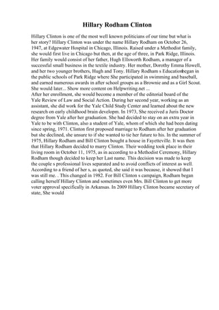 Hillary Rodham Clinton
Hillary Clinton is one of the most well known politicians of our time but what is
her story? Hillary Clinton was under the name Hillary Rodham on October 26,
1947, at Edgewater Hospital in Chicago, Illinois. Raised under a Methodist family,
she would first live in Chicago but then, at the age of three, in Park Ridge, Illinois.
Her family would consist of her father, Hugh Ellsworth Rodham, a manager of a
successful small business in the textile industry. Her mother, Dorothy Emma Howell,
and her two younger brothers, Hugh and Tony. Hillary Rodham s Educationbegan in
the public schools of Park Ridge where She participated in swimming and baseball,
and earned numerous awards in after school groups as a Brownie and as a Girl Scout.
She would later... Show more content on Helpwriting.net ...
After her enrollment, she would become a member of the editorial board of the
Yale Review of Law and Social Action. During her second year, working as an
assistant, she did work for the Yale Child Study Center and learned about the new
research on early childhood brain developm. In 1973, She received a Juris Doctor
degree from Yale after her graduation. She had decided to stay on an extra year in
Yale to be with Clinton, also a student of Yale, whom of which she had been dating
since spring, 1971. Clinton first proposed marriage to Rodham after her graduation
but she declined, she unsure to if she wanted to tie her future to his. In the summer of
1975, Hillary Rodham and Bill Clinton bought a house in Fayetteville. It was then
that Hillary Rodham decided to marry Clinton. Their wedding took place in their
living room in October 11, 1975, as in according to a Methodist Ceremony, Hillary
Rodham though decided to keep her Last name. This decision was made to keep
the couple s professional lives separated and to avoid conflicts of interest as well.
According to a friend of her s, as quoted, she said it was because, it showed that I
was still me. . This changed in 1982. For Bill Clinton s campaign, Rodham began
calling herself Hillary Clinton and sometimes even Mrs. Bill Clinton to get more
voter approval specifically in Arkansas. In 2009 Hillary Clinton became secretary of
state, She would
 