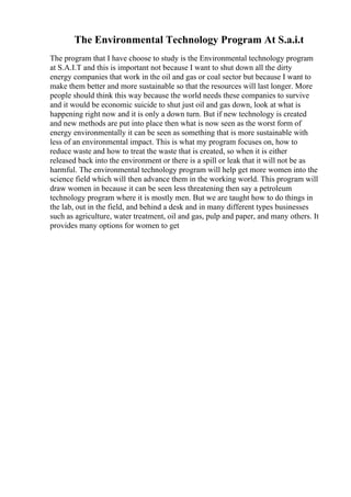 The Environmental Technology Program At S.a.i.t
The program that I have choose to study is the Environmental technology program
at S.A.I.T and this is important not because I want to shut down all the dirty
energy companies that work in the oil and gas or coal sector but because I want to
make them better and more sustainable so that the resources will last longer. More
people should think this way because the world needs these companies to survive
and it would be economic suicide to shut just oil and gas down, look at what is
happening right now and it is only a down turn. But if new technology is created
and new methods are put into place then what is now seen as the worst form of
energy environmentally it can be seen as something that is more sustainable with
less of an environmental impact. This is what my program focuses on, how to
reduce waste and how to treat the waste that is created, so when it is either
released back into the environment or there is a spill or leak that it will not be as
harmful. The environmental technology program will help get more women into the
science field which will then advance them in the working world. This program will
draw women in because it can be seen less threatening then say a petroleum
technology program where it is mostly men. But we are taught how to do things in
the lab, out in the field, and behind a desk and in many different types businesses
such as agriculture, water treatment, oil and gas, pulp and paper, and many others. It
provides many options for women to get
 