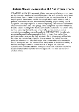 Strategic Alliance Vs. Acquisition M A And Organic Growth
STRATEGIC ALLIANCE: A strategic alliance is an agreement between two or more
parties to pursue a set of agreed upon objectives needed while remaining independent
organizations. This form of cooperation lies between Mergers Acquisition M A and
organic growth. Partners may provide the strategic alliance with resources such as
products, distribution channels, manufacturing capability, project funding, capital
equipment, knowledge, expertise, or intellectual property. The alliance is cooperation
or collaboration which aims for a synergy where each partner hopes that the benefits
from the alliance will be greater than those from individual efforts. The alliance often
involves technology transfer (access to knowledge and expertise), economic
specialization, shared expenses and shared risk. INtRODUCTION: Nowadays, the
commercial competition has surpassed the limits of the previous era in which
dominant markets are protecting their set market shares. Mega commercial activity
back then was completely regulated by the government. The United States has
privatized a lot of sectors related to energy, telecommunication, and transportation
sectors. In response, the USA introduced the deregulations in the aviation industry to
increase the competition in the aviation market. In the past few years, the
commercial air carriers have formed strategic alliances with each other which were
not possible before this due to the previous regulations. The main reasons for the
creation of these
 