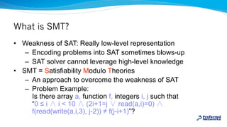 What is SMT?
• Weakness of SAT: Really low-level representation
– Encoding problems into SAT sometimes blows-up
– SAT solv...