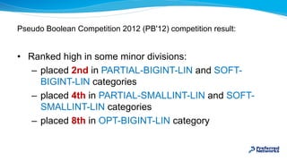 Pseudo Boolean Competition 2012 (PB'12) competition result:
• Ranked high in some minor divisions:
– placed 2nd in PARTIAL...