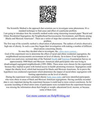 The Scientific Method is the approach that scientists use to investigate some phenomena. It's a
standard technique to find cause and effect of a particular problem.
I am going to introduce how the scientific method works using interesting research paper "Racial and
Ethnic Residential Segregation, the Neighborhood Socioeconomic Environment, and Obesity among
Blacks and Mexican Americans". There are a series of steps that scientists used to understand the
problem.
The first step of the scientific method is observation of phenomena. The authors of article observed a
high rate of obesity. In such a case they began their investigation with making a number of different
observations concerning obesity.
So once they decided what to investigate, the...show more content...
Goal of the experiment was to determine the effect of racial and ethnic residential segregation, the
neighborhood socioeconomic environment on level of obesity. So to know if our hypothesis is
correct was used cross–sectional data of the National Health and Nutrition Examination Survey on
approximately 5000 black and Mexican–American adult participants who was living in
disadvantaged segregated neighborhoods (1999–2006). These areas were chosen for the experiment
because they implied as poor with limited access to health–promoting resources. Segregation could
impact the obesity level, which had increased for blacks and Mexican Americans. So to prove the
hypothesis was conducted experiment which determines the impact of racial/ethnic segregation with
limiting opportunities on the level of obesity.
During the experiment were calculated obesity body mass index and were identified participants
who were obese in areas of black and Mexican American segregations. Having carefully recorded
data is very important during the experiment because it could lead to more correct conclusion. So for
accurate recording of observation some of participants were excluded from the experiment because
was missing the information about their height or weight, educational level, income, or because
some of them were
Get more content on HelpWriting.net
 