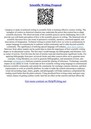 Scientific Writing Proposal
I propose to study in technical writing in scientific field, to learning effective science writing. The
metaphor of context as rhetorical situation may understate the power that context has to shape
scientific discourse. The observed study of the scientific process can be challenging, but it will
provide you with better perception of how is the scientific process in writing. The rhetorical role of
scientific discourse have can create in persuasive scientific, narrative, emotional appeals, and
innovations of imagination. Technical writing in certain field is how we write to communicate in
unique language to communicate to audience within community and to other beyond scientific
community. The significance of utilizing special language will enhance...show more content...
Interview from others student can be useful data to claim the importance of how scientific writing
shapes us in educational system. The first step I would manage my bibliography and literature view
as center of activity. Over the time the lists of articles read and cited becomes significant works. For
applying bibliography from peer–reviewed, books and other sources allow me to generate more
concepts. Using Mendeley as a tool to generate bibliographies, and annotation of texts, also
encourage communication between scientists around the sharing of references. Technology currently
impact on my ability to work. Useful data on how scientific writing using language to communicate
between scientific community and outside the community for exchange common interests, and their
requirements to work as scientific platform. In order to make the content interesting to audience;
visual aid including maps, charts, graphs, and photographs will helps audiences comprehend the
reading much better than the plain contexts. Using proofread from writing center and peers may
reduce chance of getting confuse words: heat has an effect on the reaction and heat affects the
Get more content on HelpWriting.net
 