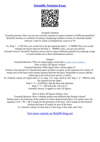 Scientific Notation Essay
Scientific Notation
Essential question: How can you use scientific notation to express numbers of different quantities?
Scientific notation is a method of writing or displaying numbers in terms of a decimal number
between 1 and 10, which is multiplied by a power of 10
Ex. Step 1 – 3 105 First, you would solve for the exponents Step 2 – 3 100000 Then, you would
multiply the factors that are left Step 3 – 300000 Lastly, you get your answer
Essential Answer: Scientific Notation can be used to express different quantities by reducing a large
or small number into a short mathematical sentence.
Integers
Essential Question: Why are using integers easier than a...show more content...
How to find a 3D figures Volume
Essential Question: What figures does volume apply to?
Volume is the amount of 3–dimensional space an object occupies. In the equations for volume, B
means area of the bases and h means distance between the bases. Remember to always add the
cubed sign at the end of your answer ( # unit3).
Ex. Find the volume of a figure that is 5 in. long, 7 in. wide, and 8 in. tall. Step 1– V = BhFirst, find
the equation for the figure.
Step 2– V = (35)8Then, find the base and substitute.
Step 3– V = 280 in3Lastly, solve for V.
Essential Answer: It applies to only 3D figures.
How to find a 3D figures Surface Area
Essential Question: How is finding surface area different than finding volume?
Surface area is the total area of the surface of a three–dimensional object. For surface area, the
equation is SA = Ph + 2B. P stands for the perimeter of the base. The h stands for the distance
between the bases. B stands for area of the bases.
Ex. Find the volume of a box that is 2 feet long, 4 feet wide, and 3 feet
Get more content on HelpWriting.net
 