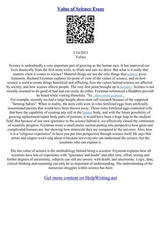 Value of Science Essay
3/14/2013
Values
Science is undoubtedly a very important part of growing as the human race. It has improved our
lives drastically from the first stone tools, to iPods and cars we drive. But what is it really that
matters when it comes to science? Material things are not the only things that science gives
humanity. Richard Feynman explains his point of view of the values of science, and on how
science is used to create things beneficial and afflicting, how the values behind science are affected
by society, and how science affects people. The very first point brought up ismorality. Science is not
morally oriented to do good or bad and can easily do either. Feynman referenced a Buddhist proverb
he heard while visiting Honolulu, "To...show more content...
For example, recently we had a large hoopla about stem cell research because of the supposed
"farming babies". When in reality, the stem cells were in vitro fertilized eggs from artificially
inseminated parents that would have been thrown away. Those extra fertilized eggs contained cells
that have the capability of creating any cell in the human body, and with the future possibility of
growing replacement/repair body parts of patients; it would have been a huge leap in the medical
field. But because of our own ignorance to the science behind it, we effectively closed the continuum
of scientific progress. Feynman wrote a small poetic section putting into perspective how great and
complicated humans are, but showing how miniscule they are compared to the universe. Also, how
it is a "religious experience" to have you put into perspective through science itself. He says that
artists and singers won't sing about it because not everyone can understand the science, but the
scientists who can explain it.
The last value of science is the methodology behind being a scientist. Feynman explains how all
scientists have lots of experience with "ignorance and doubt" and after time, effort, testing and
further degrees of uncertainty, subjects can still are unsure, with doubt, and uncertainty. Logic, data,
critical thinking and reasoning can only be as important of understanding. The understanding of the
numerous struggles within science has been
Get more content on HelpWriting.net
 