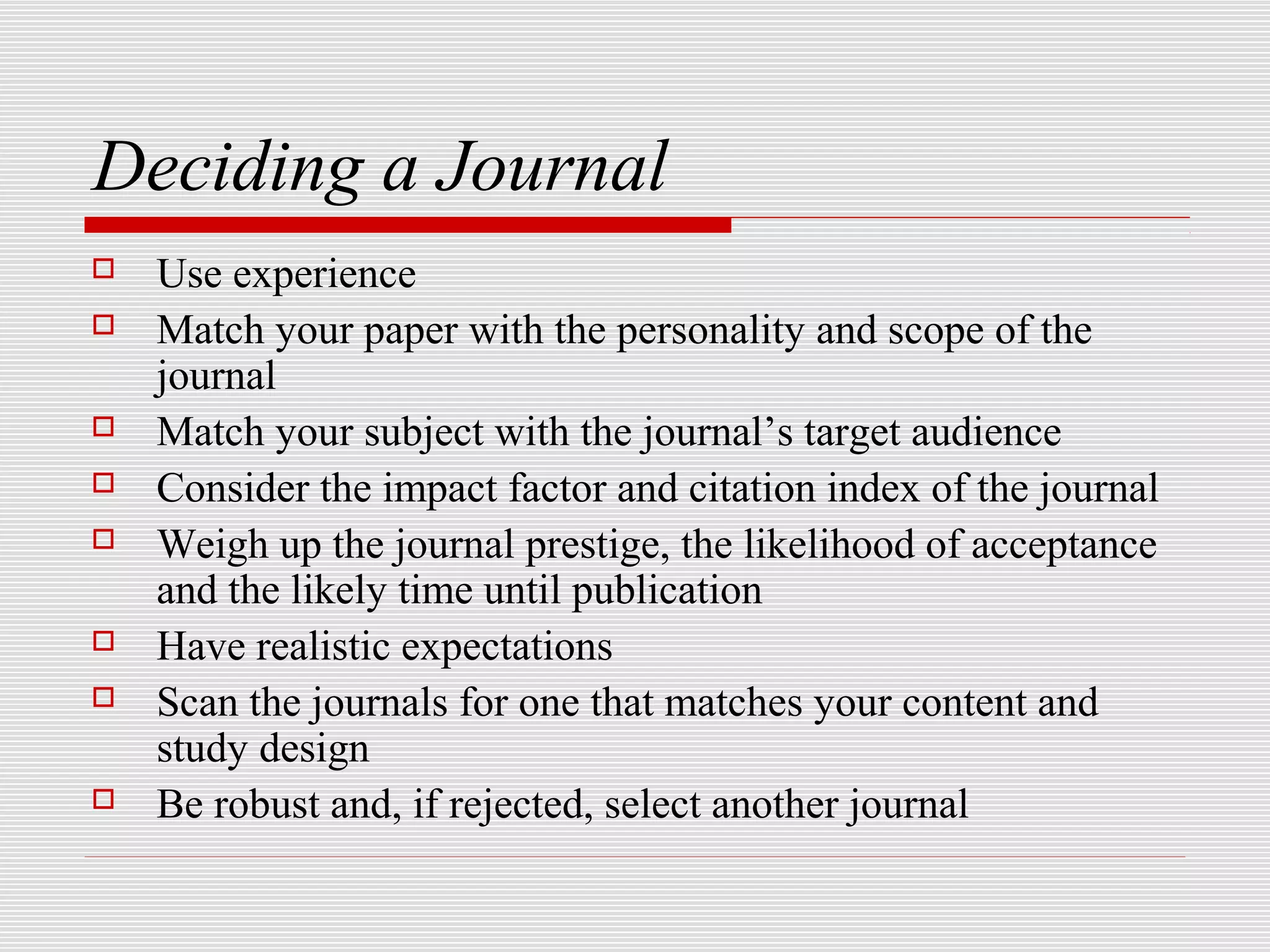 Deciding a Journal
   Use experience
   Match your paper with the personality and scope of the
    journal
   Match your subject with the journal’s target audience
   Consider the impact factor and citation index of the journal
   Weigh up the journal prestige, the likelihood of acceptance
    and the likely time until publication
   Have realistic expectations
   Scan the journals for one that matches your content and
    study design
   Be robust and, if rejected, select another journal
 