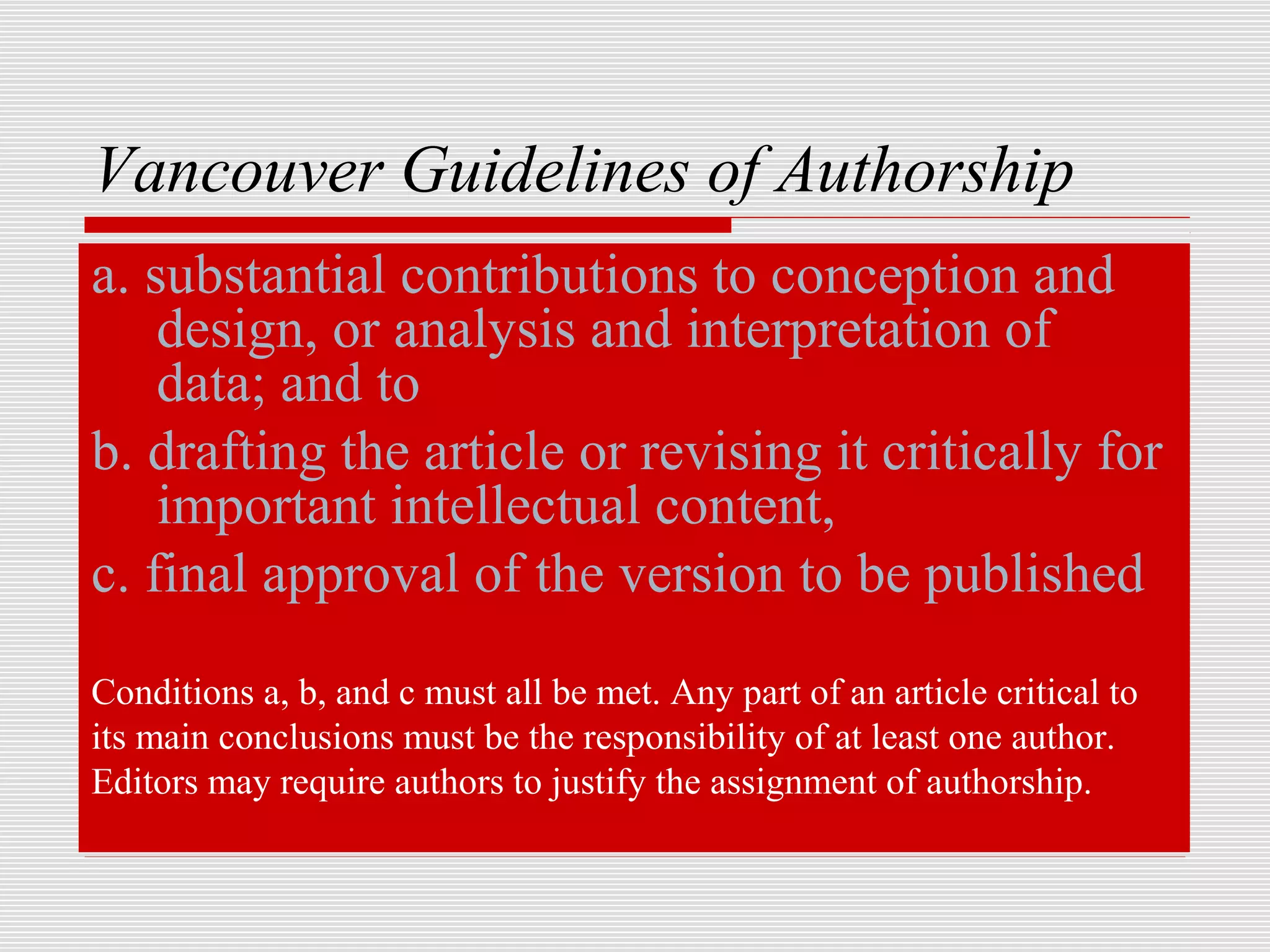 Vancouver Guidelines of Authorship
a. substantial contributions to conception and
    design, or analysis and interpretation of
    data; and to
b. drafting the article or revising it critically for
    important intellectual content,
c. final approval of the version to be published
Conditions a, b, and c must all be met. Any part of an article critical to
its main conclusions must be the responsibility of at least one author.
Editors may require authors to justify the assignment of authorship.
 