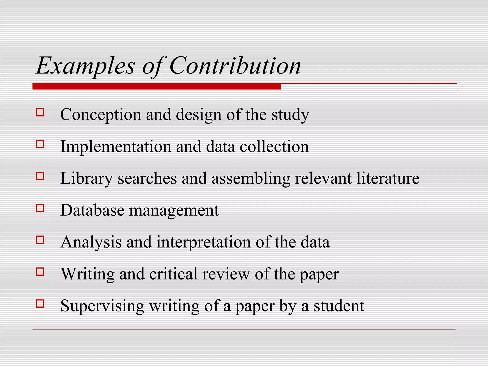 Examples of Contribution
   Conception and design of the study
   Implementation and data collection
   Library searches and assembling relevant literature
   Database management
   Analysis and interpretation of the data
   Writing and critical review of the paper
   Supervising writing of a paper by a student
 