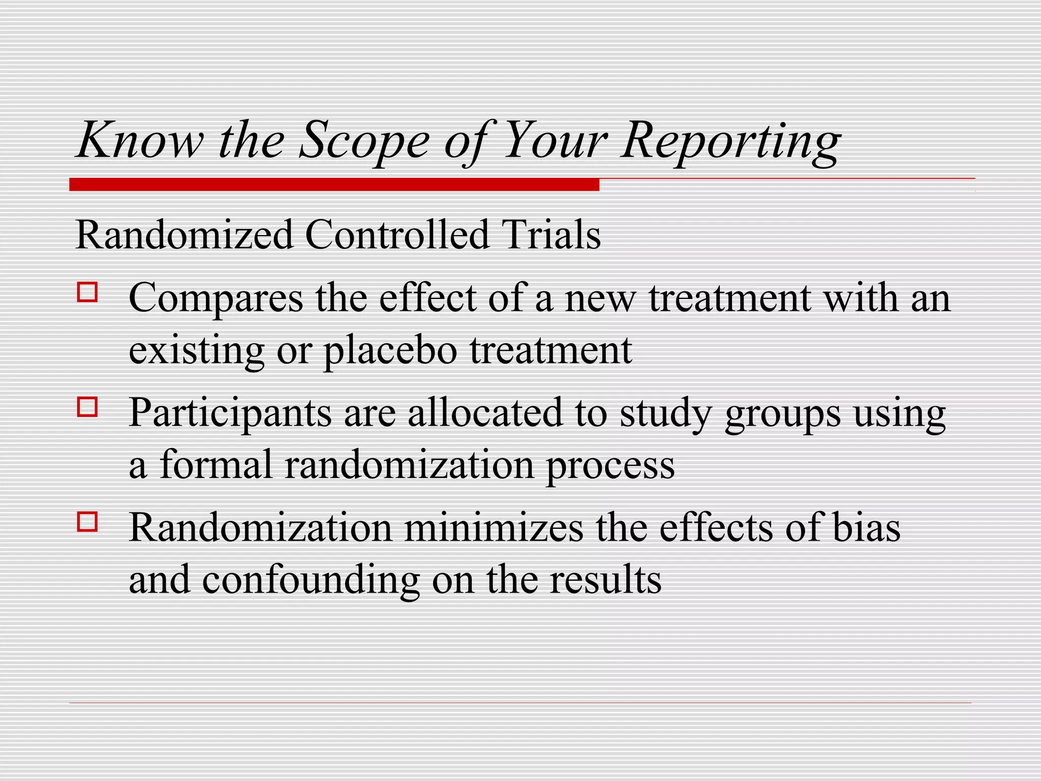Know the Scope of Your Reporting
Randomized Controlled Trials
 Compares the effect of a new treatment with an

  existing or placebo treatment
 Participants are allocated to study groups using

  a formal randomization process
 Randomization minimizes the effects of bias

  and confounding on the results
 
