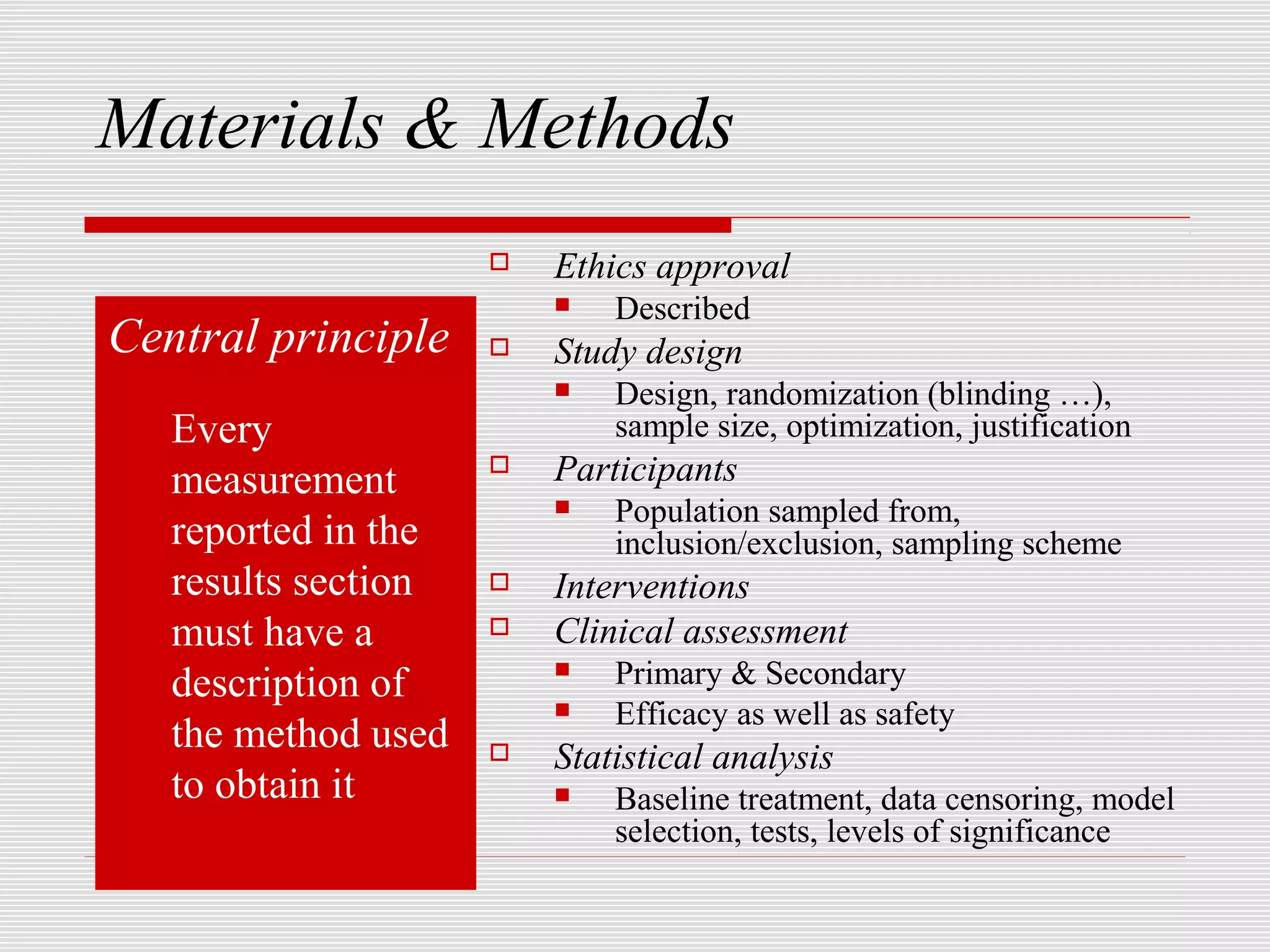 Materials & Methods
                        Ethics approval
                            Described
Central principle       Study design
                            Design, randomization (blinding …),
   Every                     sample size, optimization, justification
   measurement          Participants
                            Population sampled from,
   reported in the           inclusion/exclusion, sampling scheme
   results section      Interventions
   must have a          Clinical assessment
   description of           Primary & Secondary
                            Efficacy as well as safety
   the method used      Statistical analysis
   to obtain it             Baseline treatment, data censoring, model
                             selection, tests, levels of significance
 