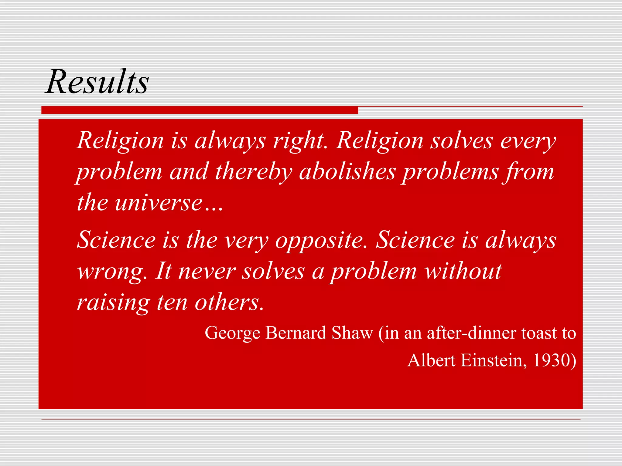 Results
  Religion is always right. Religion solves every
  problem and thereby abolishes problems from
  the universe…
  Science is the very opposite. Science is always
  wrong. It never solves a problem without
  raising ten others.
              George Bernard Shaw (in an after-dinner toast to
                                      Albert Einstein, 1930)
 