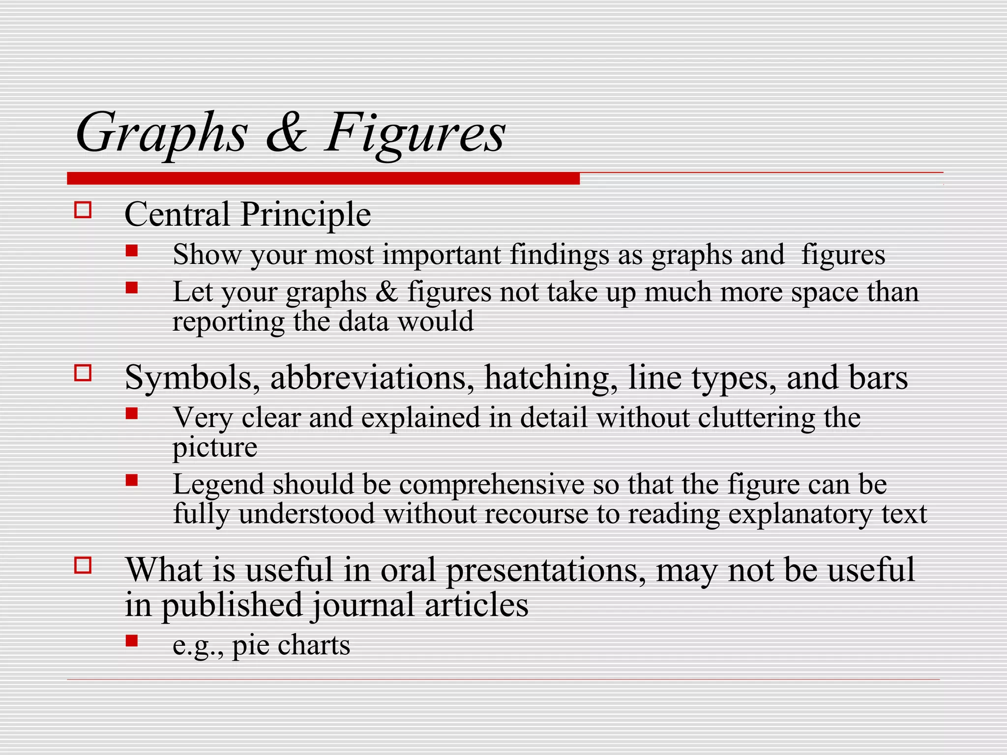 Graphs & Figures
   Central Principle
       Show your most important findings as graphs and figures
       Let your graphs & figures not take up much more space than
        reporting the data would
   Symbols, abbreviations, hatching, line types, and bars
       Very clear and explained in detail without cluttering the
        picture
       Legend should be comprehensive so that the figure can be
        fully understood without recourse to reading explanatory text
   What is useful in oral presentations, may not be useful
    in published journal articles
       e.g., pie charts
 