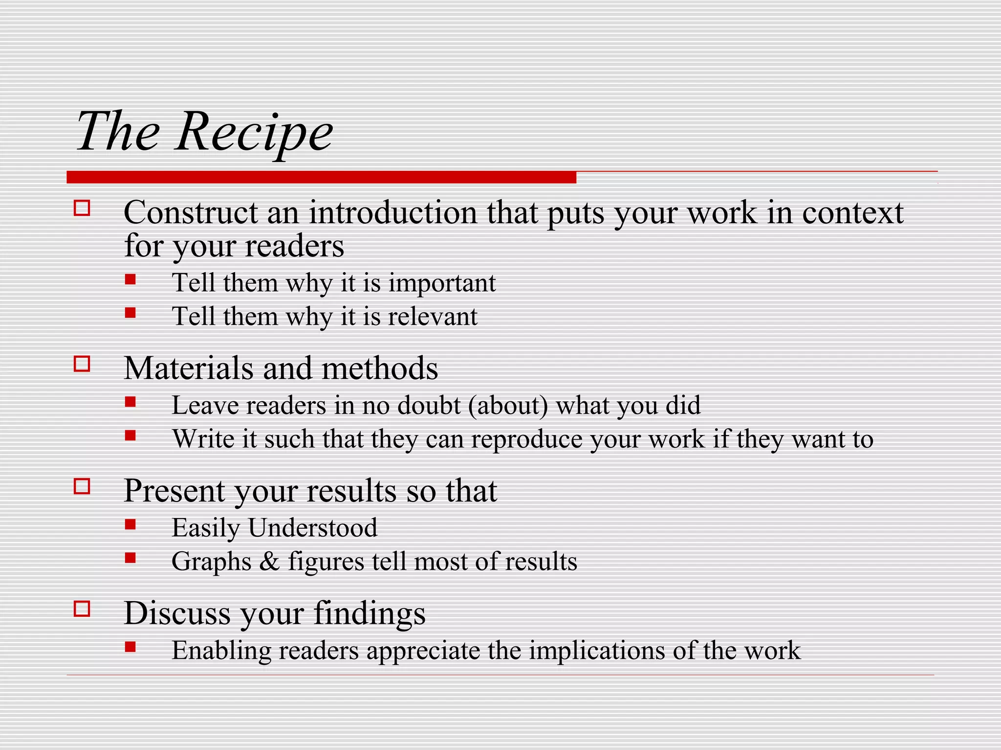 The Recipe
   Construct an introduction that puts your work in context
    for your readers
       Tell them why it is important
       Tell them why it is relevant
   Materials and methods
       Leave readers in no doubt (about) what you did
       Write it such that they can reproduce your work if they want to
   Present your results so that
       Easily Understood
       Graphs & figures tell most of results
   Discuss your findings
       Enabling readers appreciate the implications of the work
 