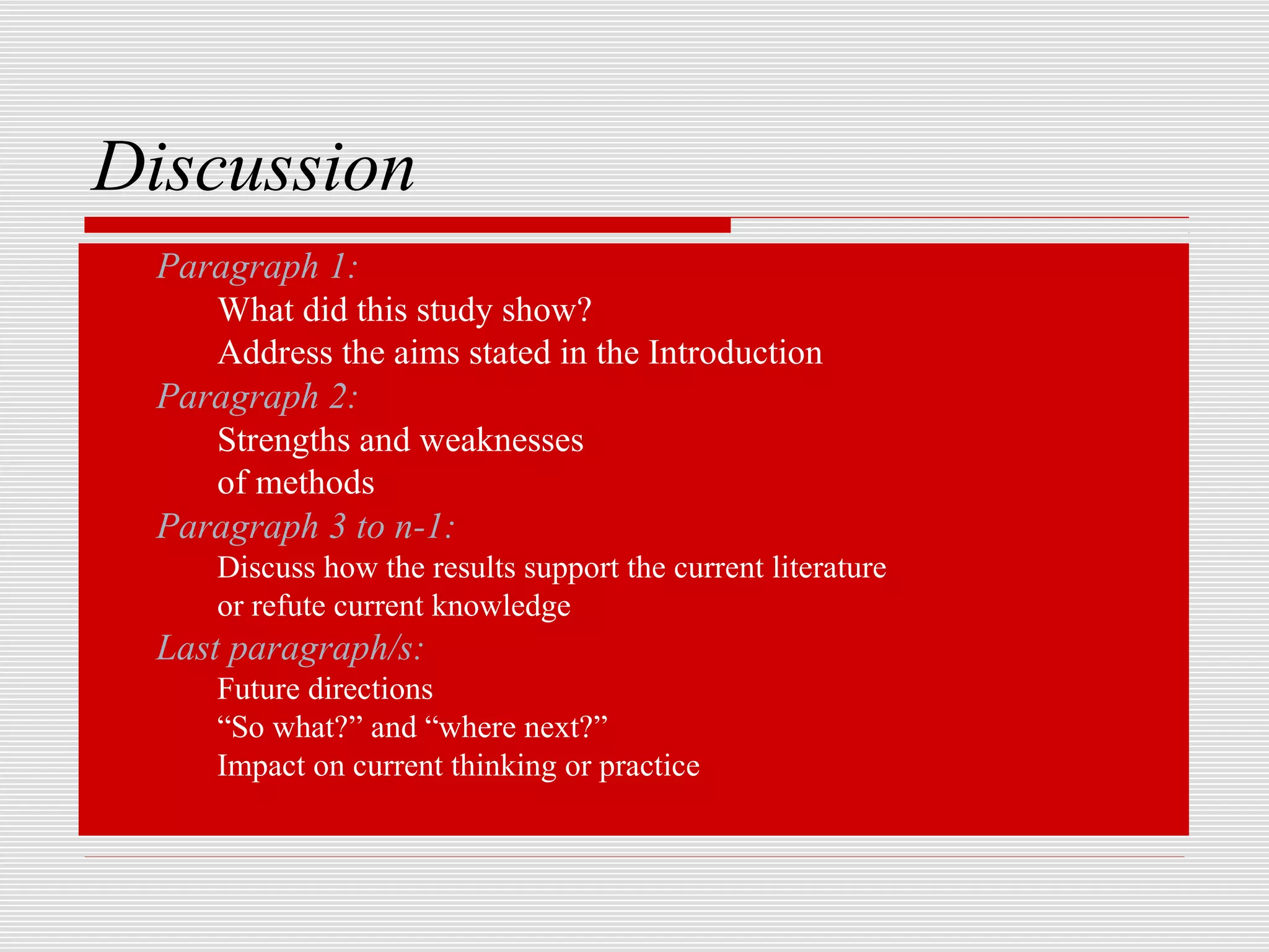 Discussion
   Paragraph 1:
      What did this study show?
      Address the aims stated in the Introduction
   Paragraph 2:
      Strengths and weaknesses
      of methods
   Paragraph 3 to n-1:
       Discuss how the results support the current literature
       or refute current knowledge
   Last paragraph/s:
       Future directions
       “So what?” and “where next?”
       Impact on current thinking or practice
 